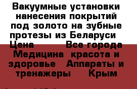 Вакуумные установки нанесения покрытий под золото на зубные протезы из Беларуси › Цена ­ 100 - Все города Медицина, красота и здоровье » Аппараты и тренажеры   . Крым